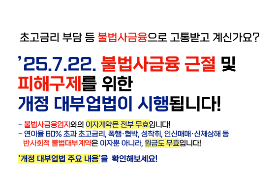 초금리 부담 등 불법사금융으로 고통받고 계신가요 25년7월 22일 불법사금융 근절 및 피해구제를 위한 개정 대부업법이 시행됩니다. 불법사금융업자와의 이자계약은 전부무효입니다. 연이율 60%초과 초고금리, 폭행,협박, 성착취, 인신매매, 신체상해 등 반사회적 불법대부계약은 이자 뿐아니라 원금도 무효입니다. 배너를 클릭하여 개정대부업법 주요 내용을 확인해보세요