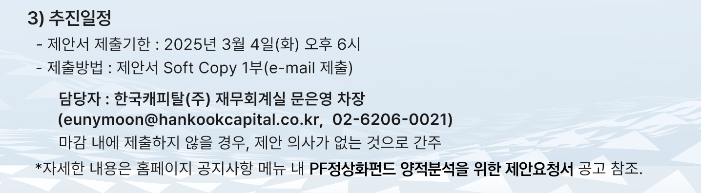 추진일정 중 제안서 제출기한은 2025년 3월 4일 화요일 오후 6시 까지이며 제출방법은 제안서 Soft Copy 1부 이메일로 제출이며, 담당자는 한국캐피탈(주) 재무회계실 문은영 차장이며 이메일은 eunymoon@hankookcapital.co.kr이고 연락처는 02-6206-0021이고 마감 내에 제출하지 않을 경우, 제안 의사가 없는 것으로 간주됩니다. 자세한 내용은 홈페이지 공지사항 메뉴 내 PF정상화펀드 양적분석을 위한 제안요청서 공고 참조입니다. 